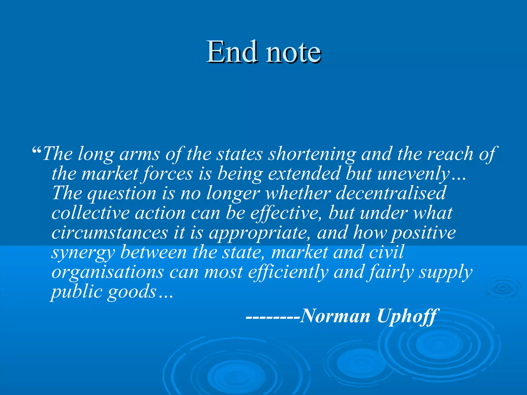 End note


“The long arms of the states shortening and the reach of
  the market forces is being extended but unevenly…
  The question is no longer whether decentralised
  collective action can be effective, but under what
  circumstances it is appropriate, and how positive
  synergy between the state, market and civil
  organisations can most efficiently and fairly supply
  public goods…
                          --------Norman Uphoff
 