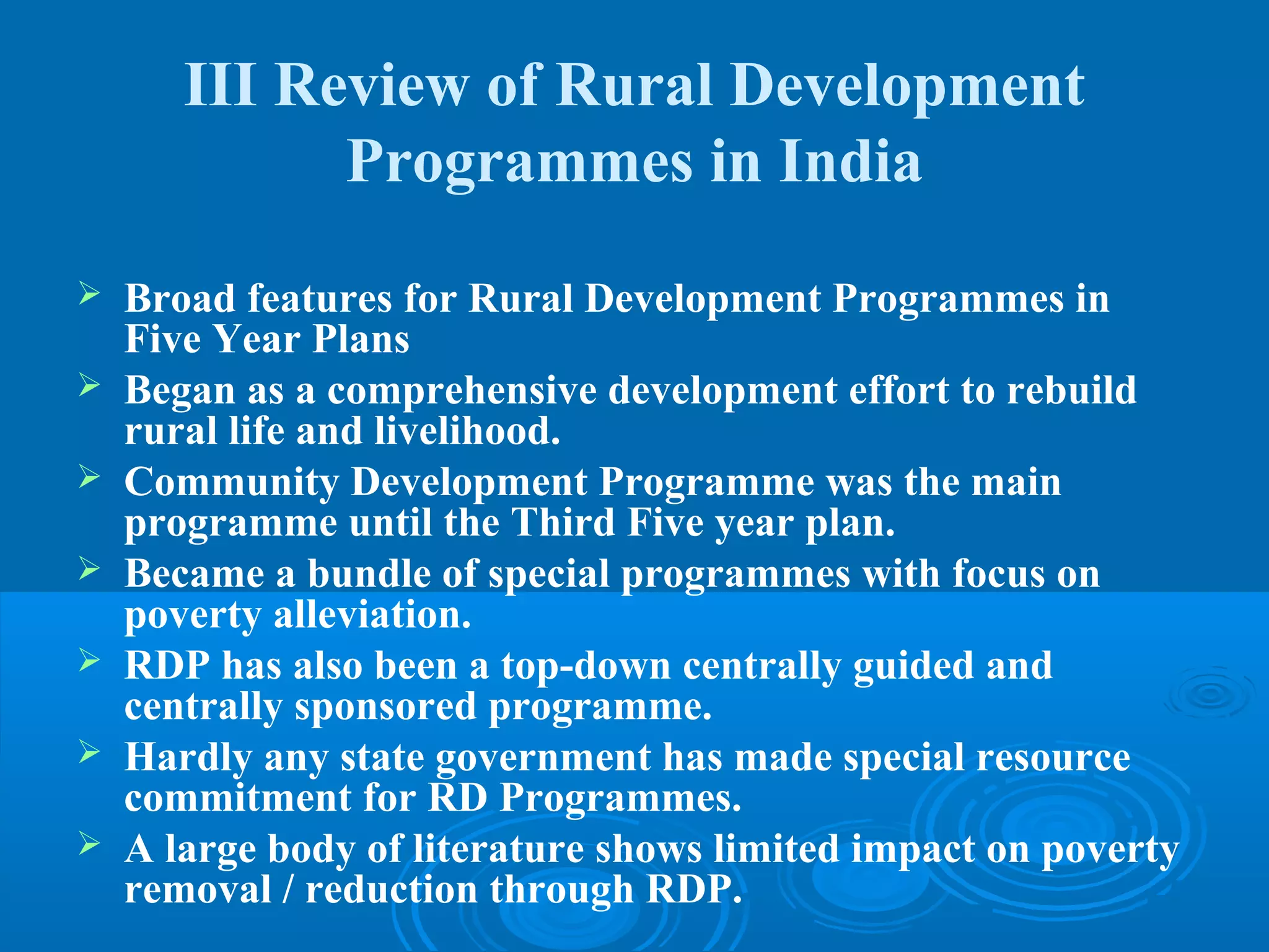 III Review of Rural Development
             Programmes in India
   Broad features for Rural Development Programmes in
    Five Year Plans
   Began as a comprehensive development effort to rebuild
    rural life and livelihood.
   Community Development Programme was the main
    programme until the Third Five year plan.
   Became a bundle of special programmes with focus on
    poverty alleviation.
   RDP has also been a top-down centrally guided and
    centrally sponsored programme.
   Hardly any state government has made special resource
    commitment for RD Programmes.
   A large body of literature shows limited impact on poverty
    removal / reduction through RDP.
 