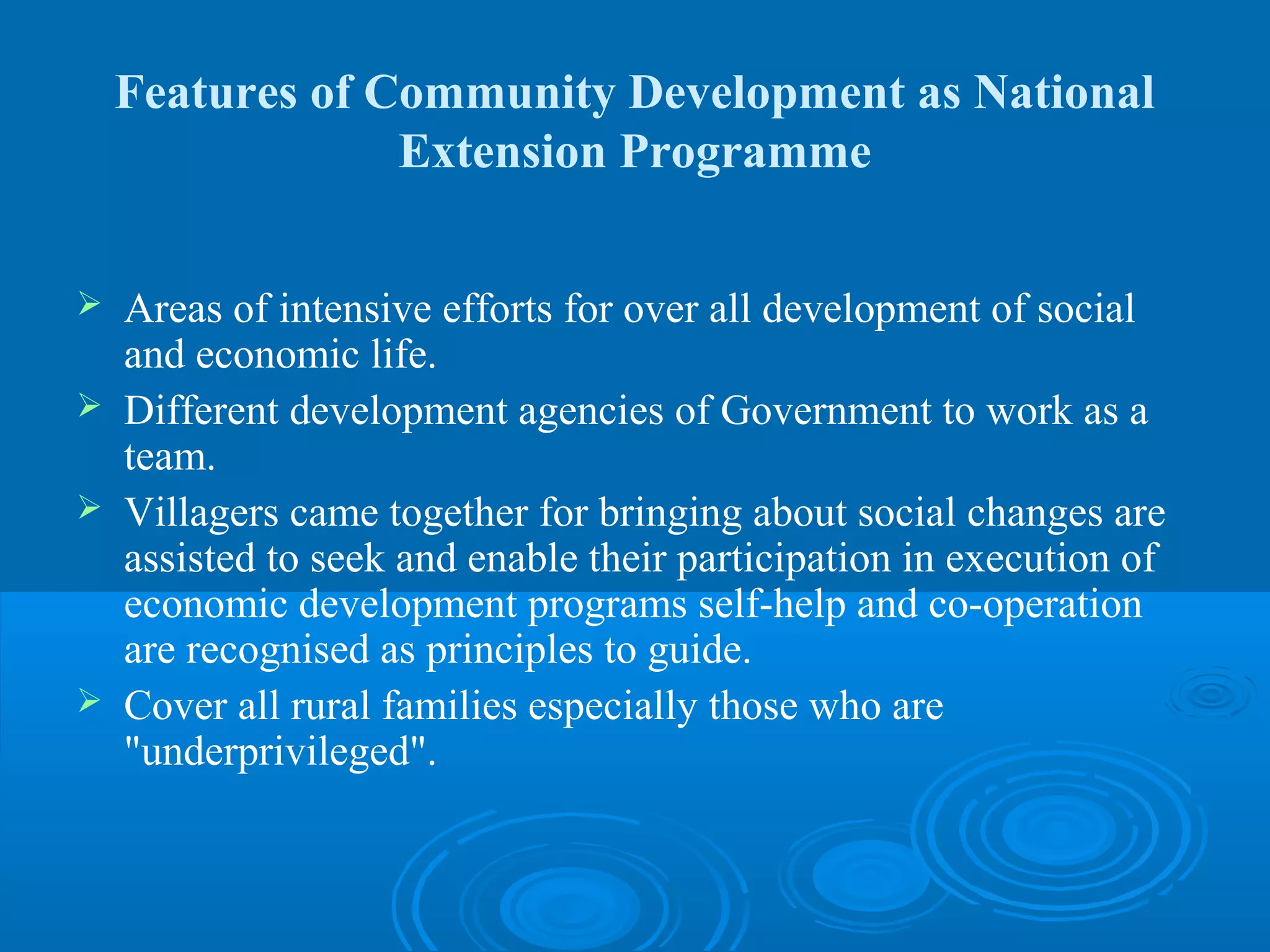 Features of Community Development as National
                 Extension Programme

   Areas of intensive efforts for over all development of social
    and economic life.
   Different development agencies of Government to work as a
    team.
   Villagers came together for bringing about social changes are
    assisted to seek and enable their participation in execution of
    economic development programs self-help and co-operation
    are recognised as principles to guide.
   Cover all rural families especially those who are
    "underprivileged".
 