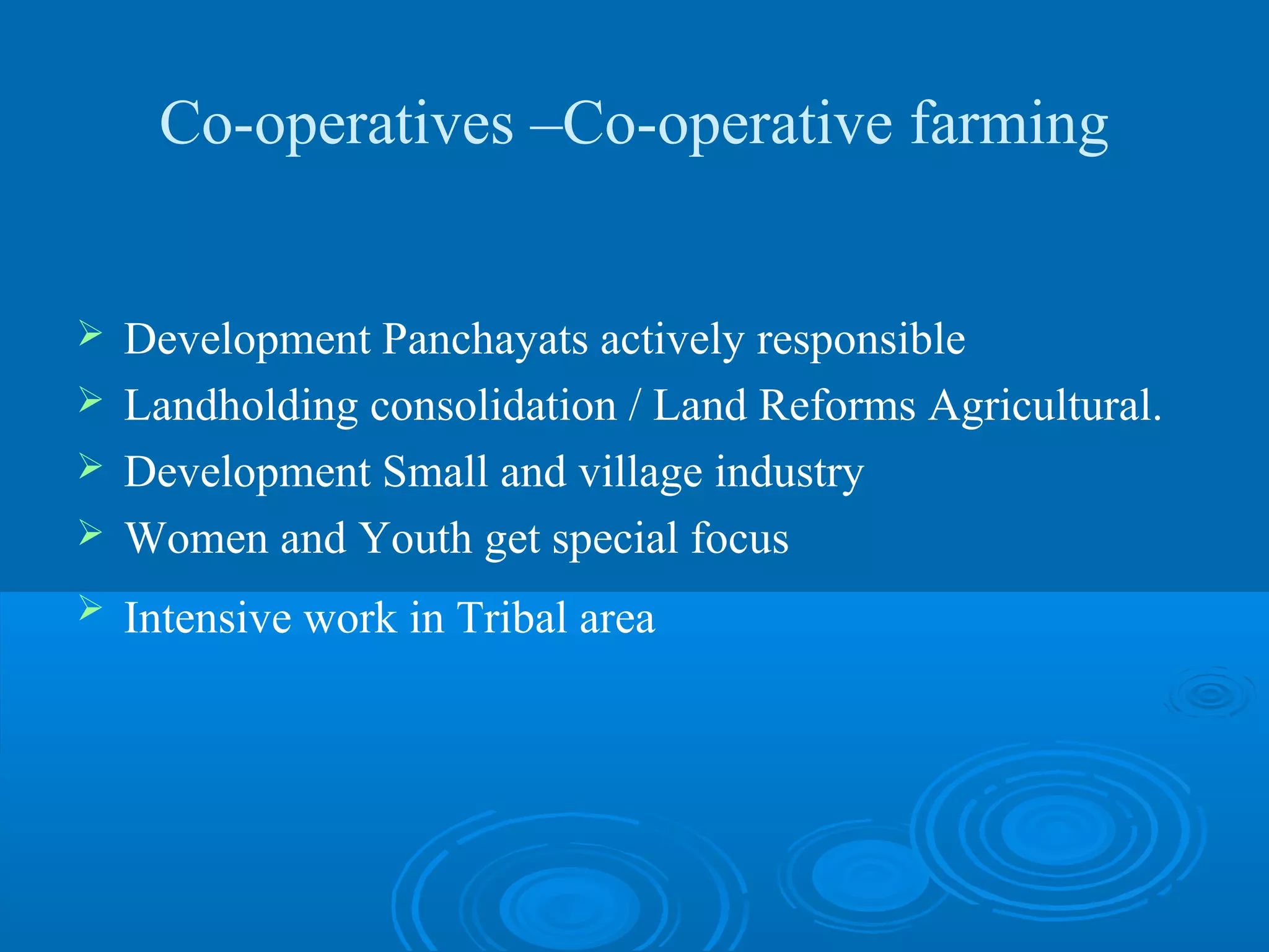 Co-operatives –Co-operative farming


 Development Panchayats actively responsible
 Landholding consolidation / Land Reforms Agricultural.
 Development Small and village industry
 Women and Youth get special focus

   Intensive work in Tribal area
 