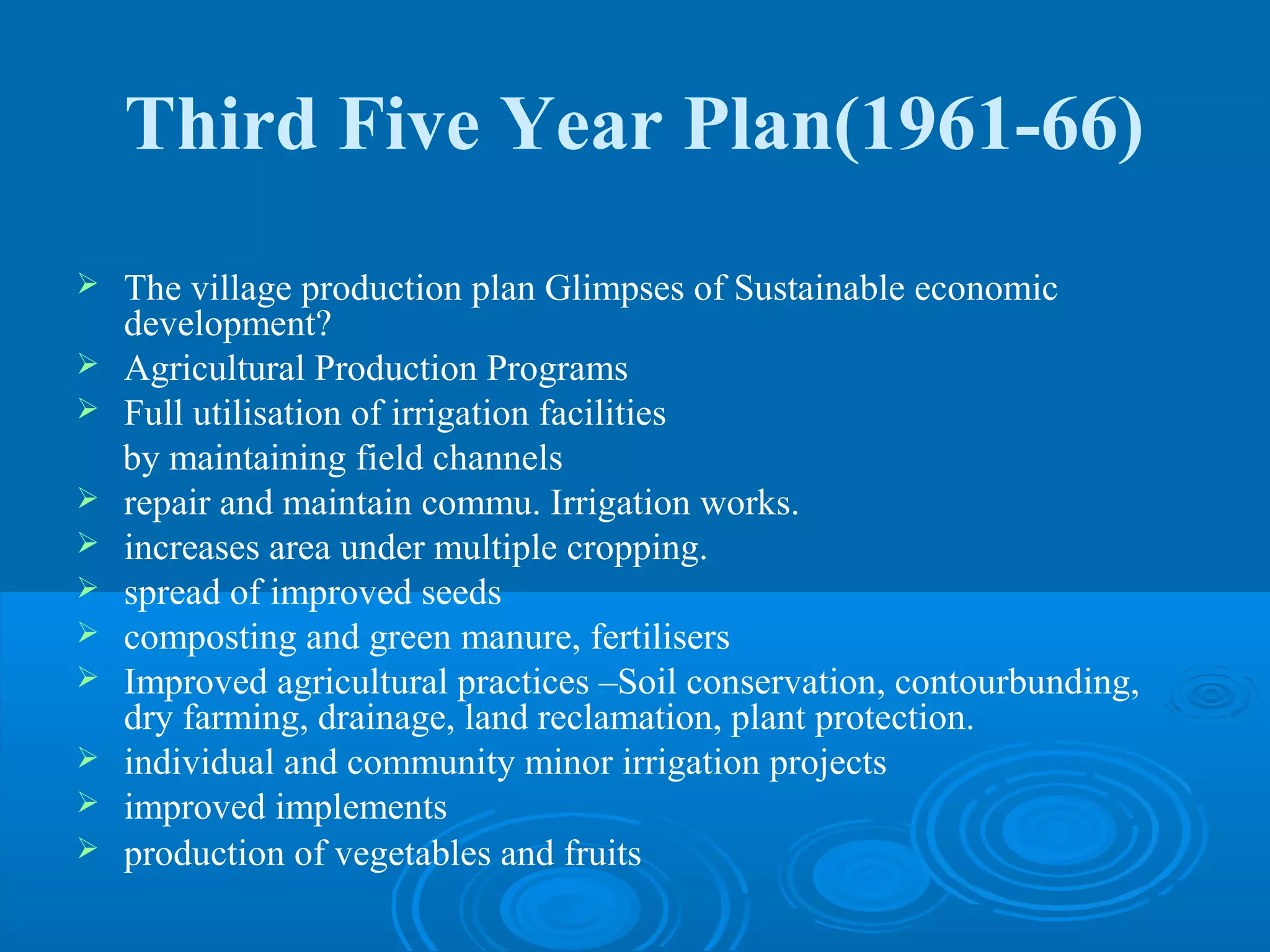 Third Five Year Plan(1961-66)
   The village production plan Glimpses of Sustainable economic
    development?
   Agricultural Production Programs
   Full utilisation of irrigation facilities
    by maintaining field channels
   repair and maintain commu. Irrigation works.
   increases area under multiple cropping.
   spread of improved seeds
   composting and green manure, fertilisers
   Improved agricultural practices –Soil conservation, contourbunding,
    dry farming, drainage, land reclamation, plant protection.
   individual and community minor irrigation projects
   improved implements
   production of vegetables and fruits
 