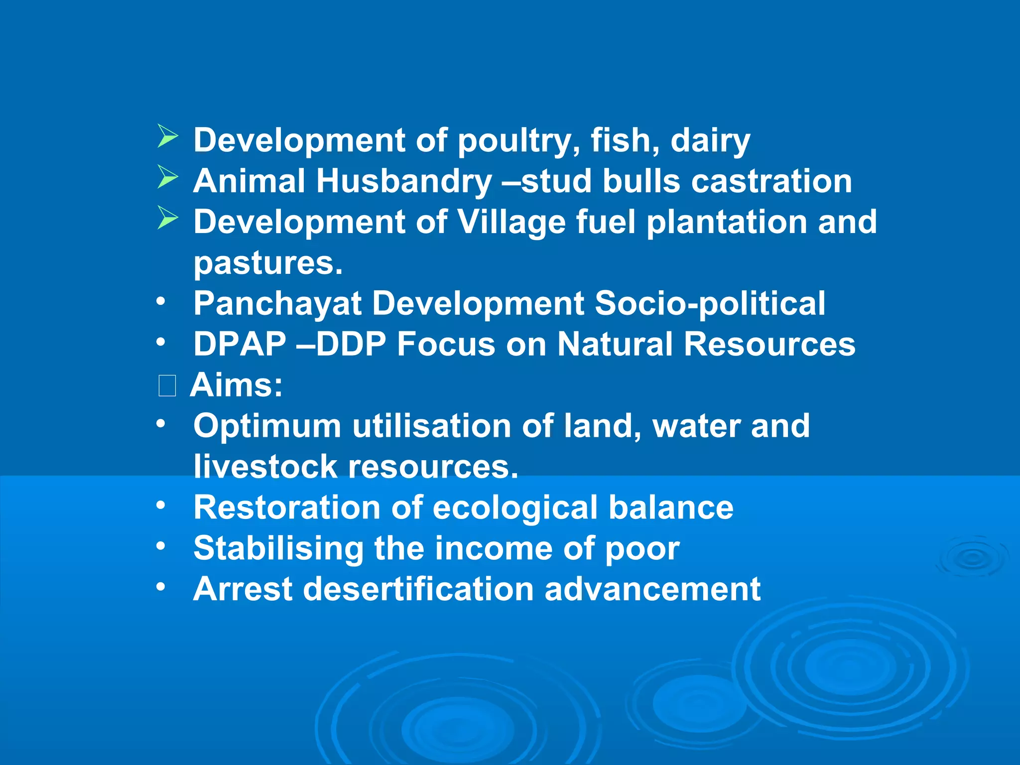  Development of poultry, fish, dairy
 Animal Husbandry –stud bulls castration
 Development of Village fuel plantation and
   pastures.
• Panchayat Development Socio-political
• DPAP –DDP Focus on Natural Resources
 􀂄 Aims:
• Optimum utilisation of land, water and
   livestock resources.
• Restoration of ecological balance
• Stabilising the income of poor
• Arrest desertification advancement
 