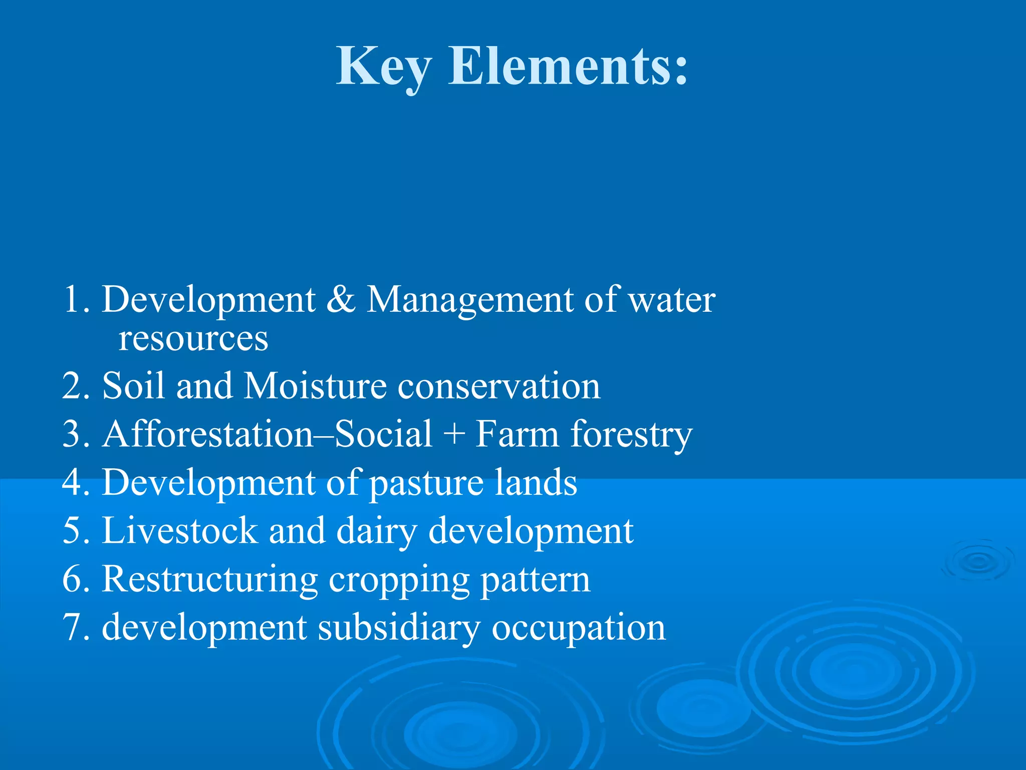 Key Elements:


1. Development & Management of water
    resources
2. Soil and Moisture conservation
3. Afforestation–Social + Farm forestry
4. Development of pasture lands
5. Livestock and dairy development
6. Restructuring cropping pattern
7. development subsidiary occupation
 