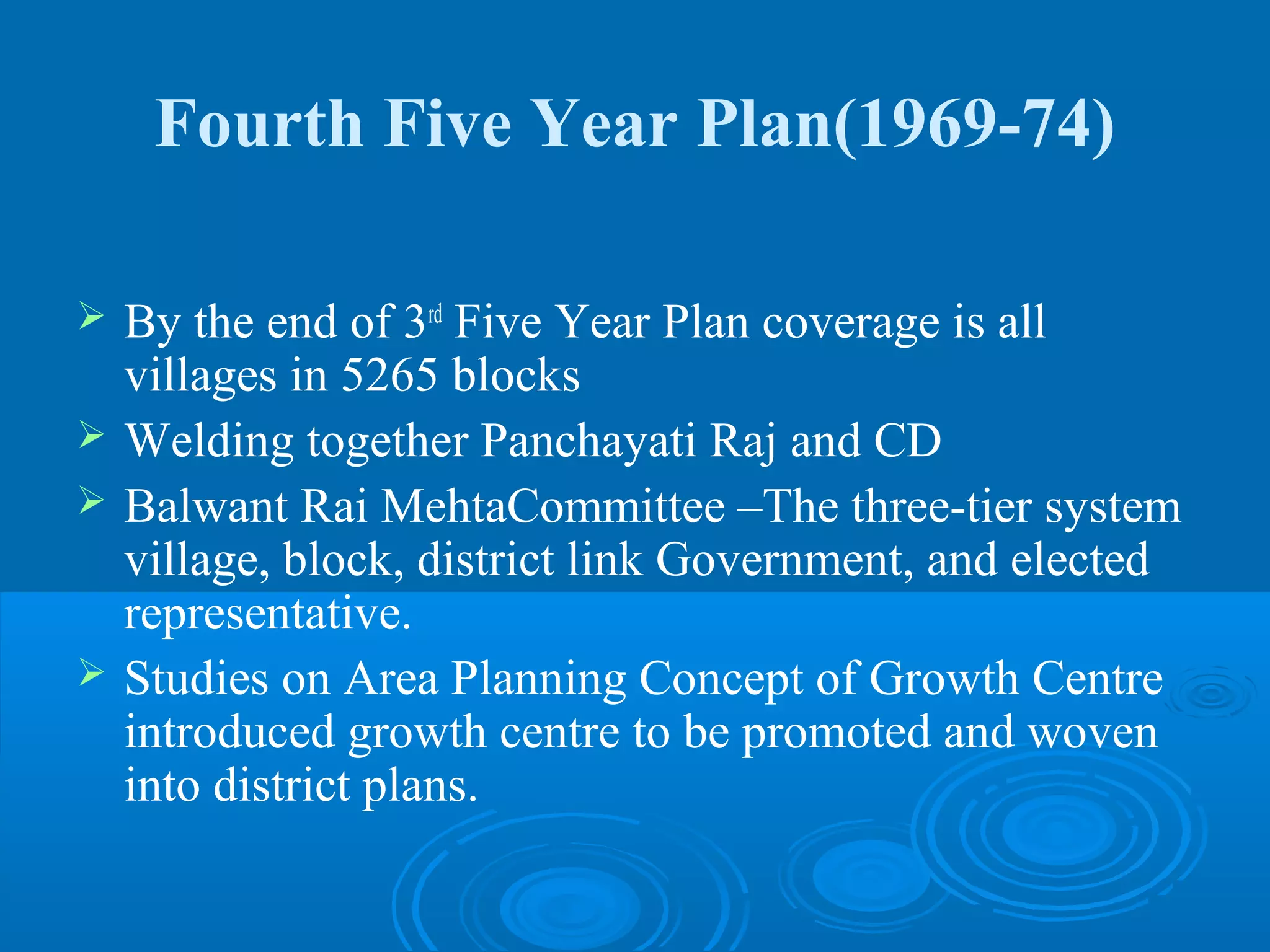 Fourth Five Year Plan(1969-74)

   By the end of 3rd Five Year Plan coverage is all
    villages in 5265 blocks
   Welding together Panchayati Raj and CD
   Balwant Rai MehtaCommittee –The three-tier system
    village, block, district link Government, and elected
    representative.
   Studies on Area Planning Concept of Growth Centre
    introduced growth centre to be promoted and woven
    into district plans.
 