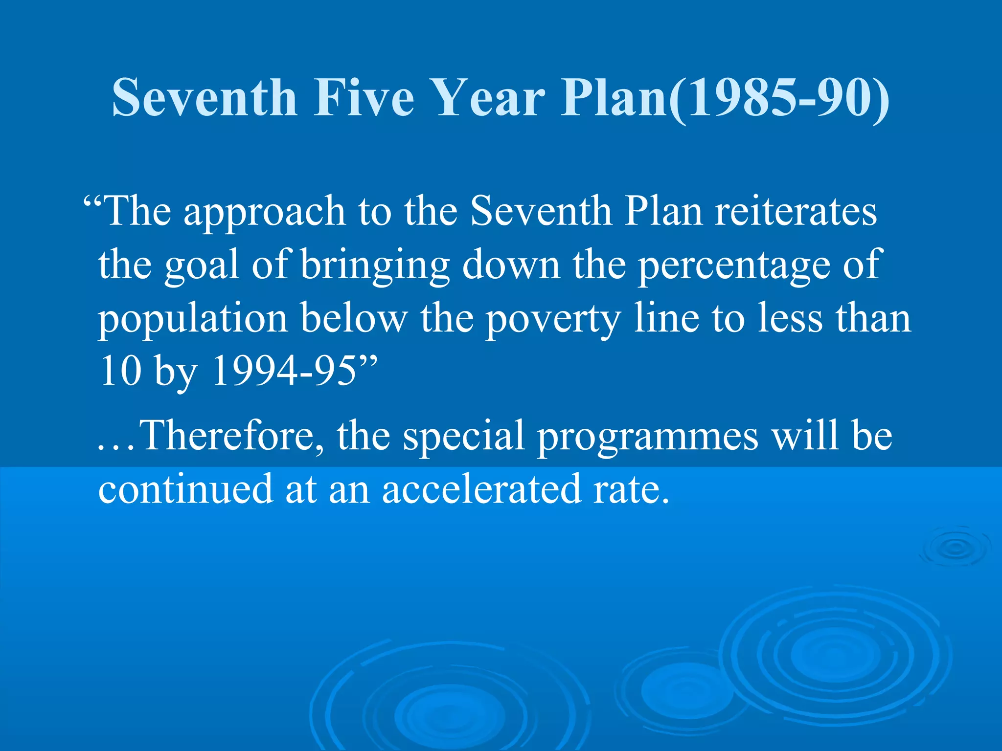 Seventh Five Year Plan(1985-90)
“The approach to the Seventh Plan reiterates
 the goal of bringing down the percentage of
 population below the poverty line to less than
 10 by 1994-95”
 …Therefore, the special programmes will be
 continued at an accelerated rate.
 