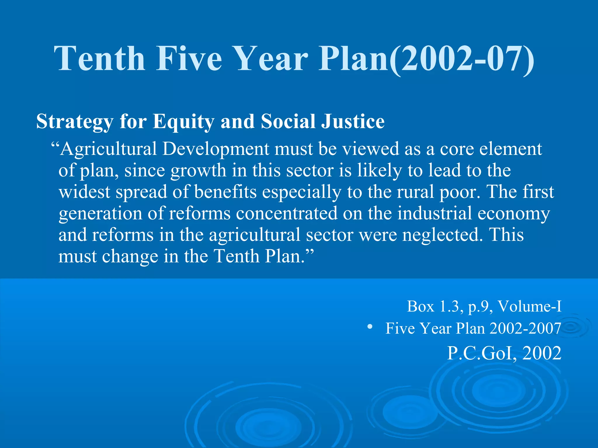 Tenth Five Year Plan(2002-07)
Strategy for Equity and Social Justice
 “Agricultural Development must be viewed as a core element
  of plan, since growth in this sector is likely to lead to the
  widest spread of benefits especially to the rural poor. The first
  generation of reforms concentrated on the industrial economy
  and reforms in the agricultural sector were neglected. This
  must change in the Tenth Plan.”

                                                 Box 1.3, p.9, Volume-I
                                          
                                              Five Year Plan 2002-2007
                                                      P.C.GoI, 2002
 