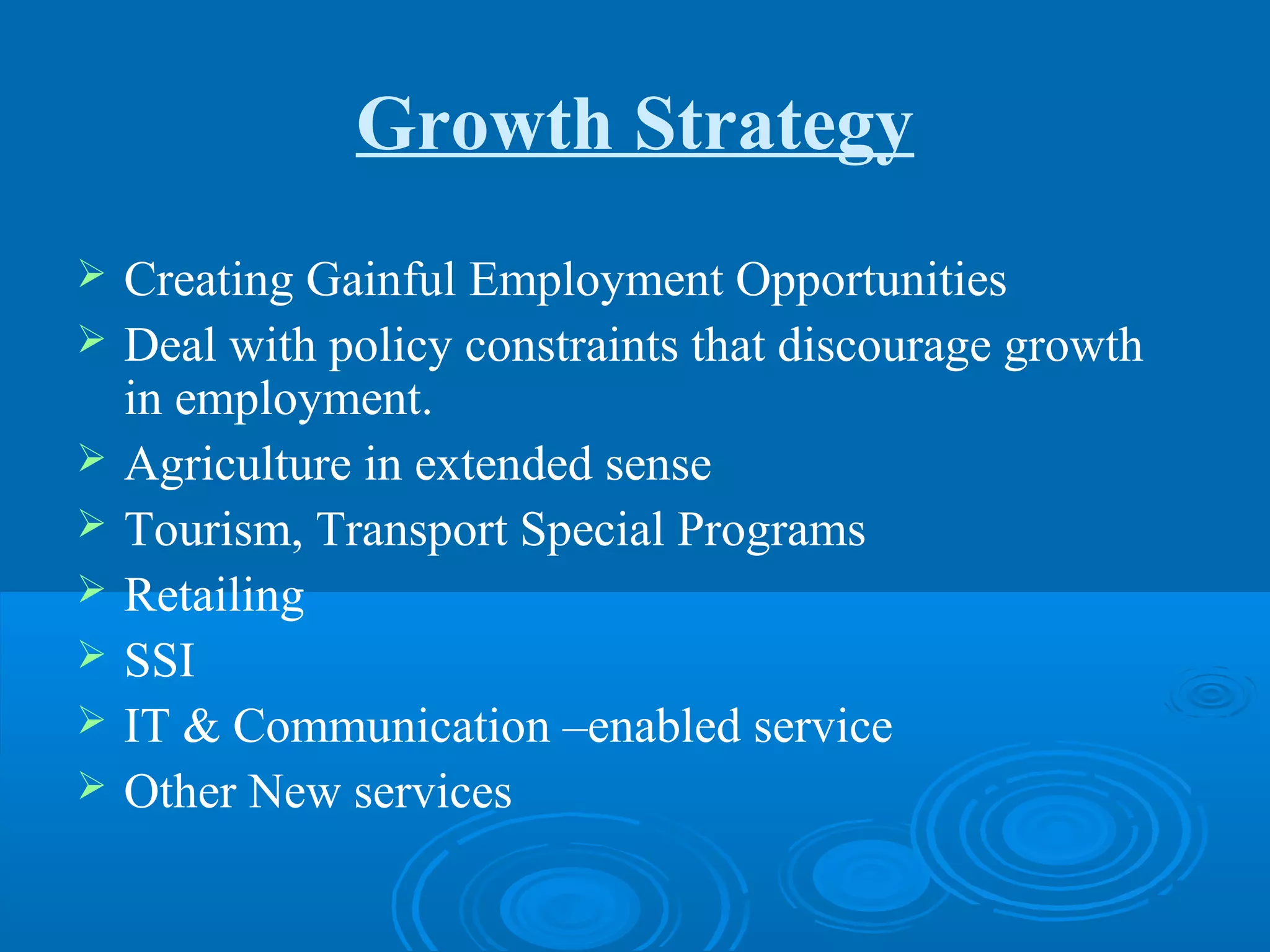Growth Strategy
   Creating Gainful Employment Opportunities
   Deal with policy constraints that discourage growth
    in employment.
   Agriculture in extended sense
   Tourism, Transport Special Programs
   Retailing
   SSI
   IT & Communication –enabled service
   Other New services
 