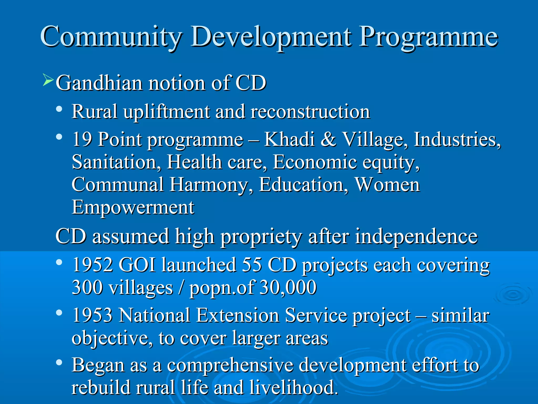 Community Development Programme
Gandhian notion of CD
 
   Rural upliftment and reconstruction
 
   19 Point programme – Khadi & Village, Industries,
   Sanitation, Health care, Economic equity,
   Communal Harmony, Education, Women
   Empowerment
 CD assumed high propriety after independence
 
   1952 GOI launched 55 CD projects each covering
   300 villages / popn.of 30,000
 
   1953 National Extension Service project – similar
   objective, to cover larger areas
  Began as a comprehensive development effort to

   rebuild rural life and livelihood.
 