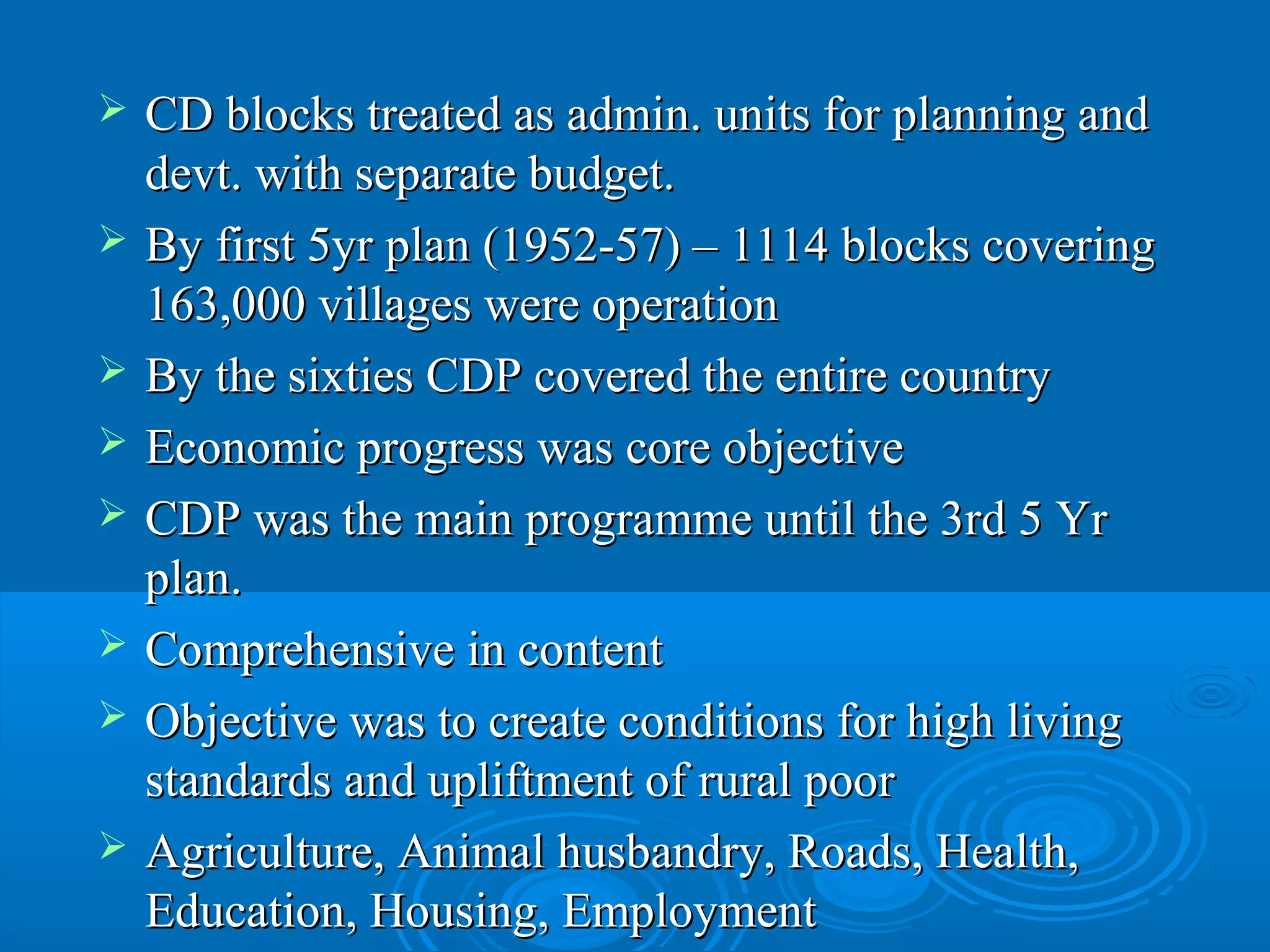    CD blocks treated as admin. units for planning and
    devt. with separate budget.
   By first 5yr plan (1952-57) – 1114 blocks covering
    163,000 villages were operation
   By the sixties CDP covered the entire country
   Economic progress was core objective
   CDP was the main programme until the 3rd 5 Yr
    plan.
   Comprehensive in content
   Objective was to create conditions for high living
    standards and upliftment of rural poor
   Agriculture, Animal husbandry, Roads, Health,
    Education, Housing, Employment
 