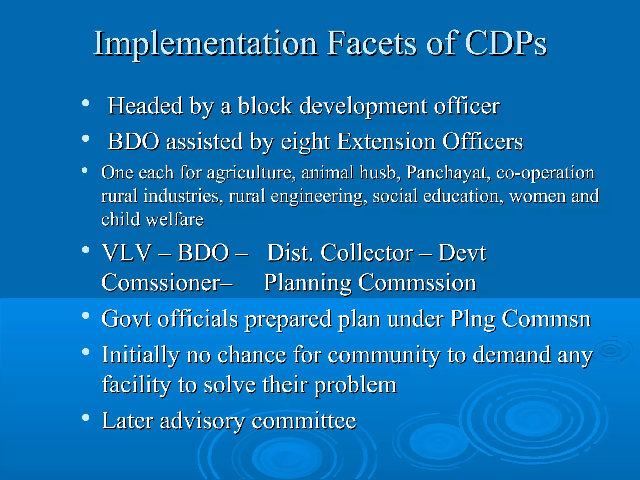 Implementation Facets of CDPs
   Headed by a block development officer

    BDO assisted by eight Extension Officers
   One each for agriculture, animal husb, Panchayat, co-operation
    rural industries, rural engineering, social education, women and
    child welfare
   VLV – BDO – Dist. Collector – Devt
    Comssioner– Planning Commssion

    Govt officials prepared plan under Plng Commsn
   Initially no chance for community to demand any
    facility to solve their problem

    Later advisory committee
 