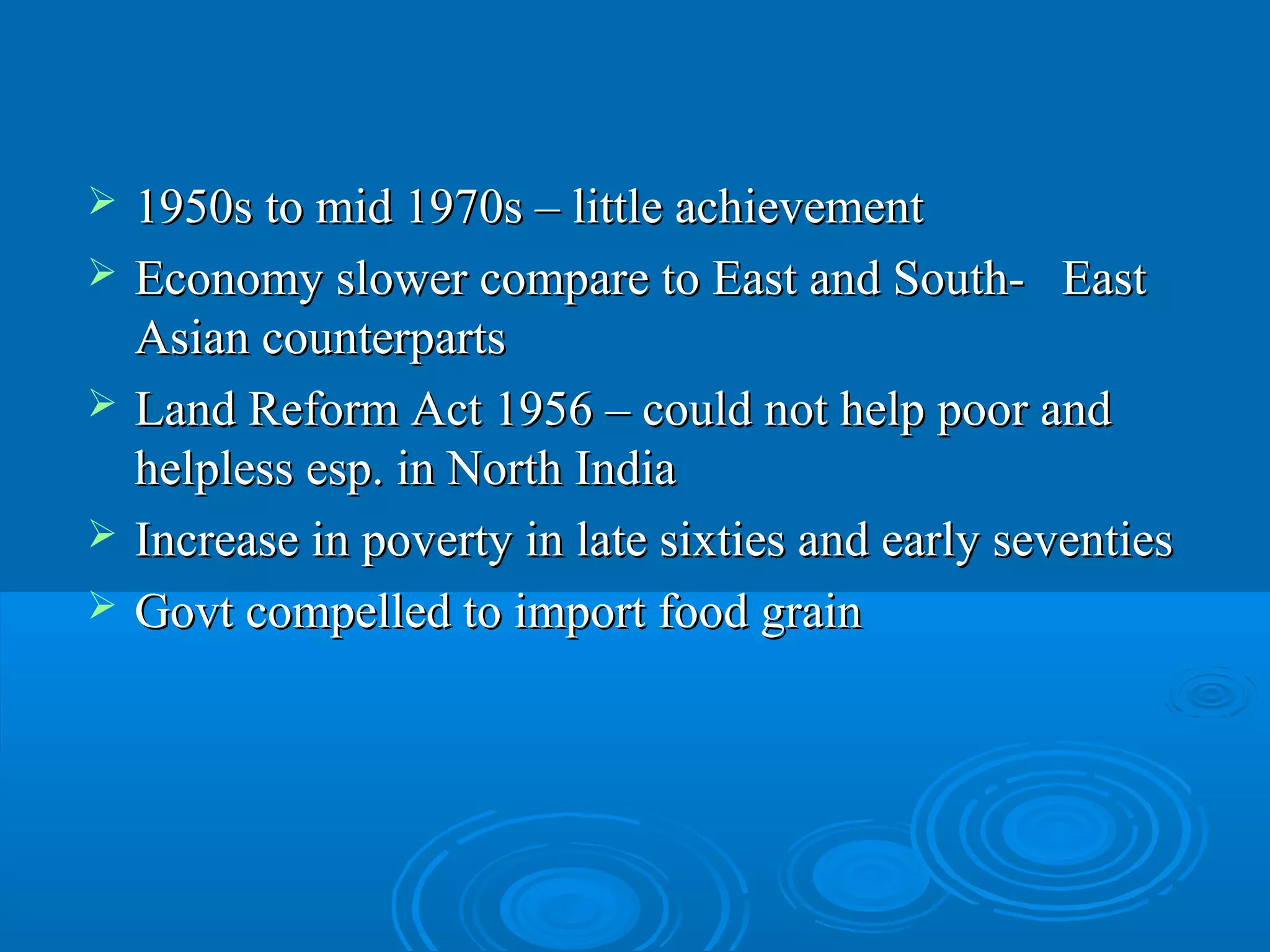    1950s to mid 1970s – little achievement
   Economy slower compare to East and South- East
    Asian counterparts
   Land Reform Act 1956 – could not help poor and
    helpless esp. in North India
   Increase in poverty in late sixties and early seventies
   Govt compelled to import food grain
 