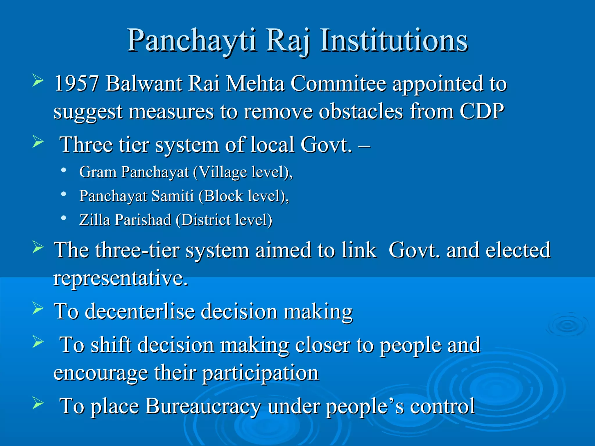 Panchayti Raj Institutions
   1957 Balwant Rai Mehta Commitee appointed to
    suggest measures to remove obstacles from CDP
    Three tier system of local Govt. –
       Gram Panchayat (Village level),
       Panchayat Samiti (Block level),
       Zilla Parishad (District level)
   The three-tier system aimed to link Govt. and elected
    representative.
   To decenterlise decision making
    To shift decision making closer to people and
    encourage their participation
    To place Bureaucracy under people’s control
 