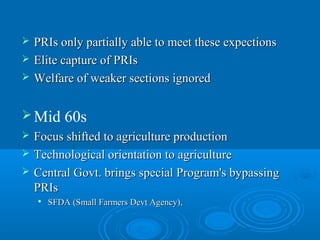    PRIs only partially able to meet these expections
   Elite capture of PRIs
   Welfare of weaker sections ignored

 Mid       60s
   Focus shifted to agriculture production
   Technological orientation to agriculture
   Central Govt. brings special Program's bypassing
    PRIs
       SFDA (Small Farmers Devt Agency),
 