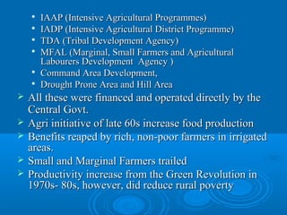    IAAP (Intensive Agricultural Programmes)
    
        IADP (Intensive Agricultural District Programme)
    
        TDA (Tribal Development Agency)
    
        MFAL (Marginal, Small Farmers and Agricultural
        Labourers Development Agency )
       Command Area Development,
       Drought Prone Area and Hill Area
   All these were financed and operated directly by the
    Central Govt.
   Agri initiative of late 60s increase food production
   Benefits reaped by rich, non-poor farmers in irrigated
    areas.
   Small and Marginal Farmers trailed
   Productivity increase from the Green Revolution in
    1970s- 80s, however, did reduce rural poverty
 