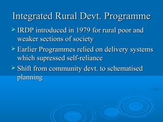 Integrated Rural Devt. Programme
 IRDP introduced in 1979 for rural poor and
  weaker sections of society
 Earlier Programmes relied on delivery systems
  which supressed self-reliance
 Shift from community devt. to schematised
  planning
 