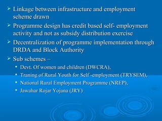    Linkage between infrastructure and employment
    scheme drawn
   Programme design has credit based self- employment
    activity and not as subsidy distribution exercise
   Decentralization of programme implementation through
    DRDA and Block Authority
   Sub schemes –
       Devt. Of women and children (DWCRA),
       Traning of Rural Youth for Self -employment (TRYSEM),
    
        National Rural Employment Programme (NREP),
    
        Jawahar Rojar Yojana (JRY)
 