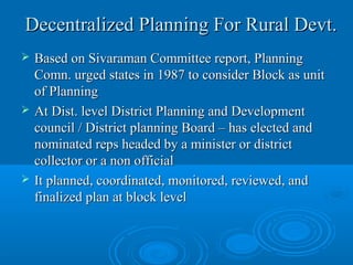 Decentralized Planning For Rural Devt.
   Based on Sivaraman Committee report, Planning
    Comn. urged states in 1987 to consider Block as unit
    of Planning
   At Dist. level District Planning and Development
    council / District planning Board – has elected and
    nominated reps headed by a minister or district
    collector or a non official
   It planned, coordinated, monitored, reviewed, and
    finalized plan at block level
 