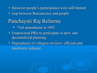    However people’s participation were still limited
   Gap between Bureaucracy and people

Panchayati Raj Reforms
      73rd amendment in 1992
   Empowered PRIs to participate in devt. and
    decentralized planning
   Dependency of villagers on Govt. officials and
    machinery reduced
 