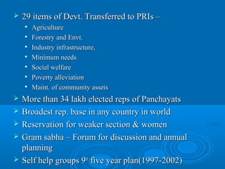    29 items of Devt. Transferred to PRIs –
       Agriculture
       Forestry and Envt.
       Industry infrastructure,
       Minimum needs
       Social welfare
       Poverty alleviation
       Maint. of community assets
   More than 34 lakh elected reps of Panchayats
   Broadest rep. base in any country in world
   Reservation for weaker section & women
   Gram sabha – Forum for discussion and annual
    planning
   Self help groups 9th five year plan(1997-2002)
 