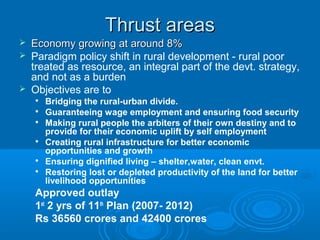 Thrust areas
   Economy growing at around 8%
   Paradigm policy shift in rural development - rural poor
    treated as resource, an integral part of the devt. strategy,
    and not as a burden
   Objectives are to
    
        Bridging the rural-urban divide.
    
        Guaranteeing wage employment and ensuring food security
    
        Making rural people the arbiters of their own destiny and to
        provide for their economic uplift by self employment
    
        Creating rural infrastructure for better economic
        opportunities and growth
    
        Ensuring dignified living – shelter,water, clean envt.
    
        Restoring lost or depleted productivity of the land for better
        livelihood opportunities
    Approved outlay
    1st 2 yrs of 11th Plan (2007- 2012)
    Rs 36560 crores and 42400 crores
 