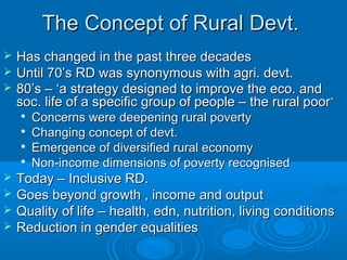 The Concept of Rural Devt.
   Has changed in the past three decades
   Until 70’s RD was synonymous with agri. devt.
   80’s – ‘a strategy designed to improve the eco. and
    soc. life of a specific group of people – the rural poor ’
    
        Concerns were deepening rural poverty
       Changing concept of devt.
    
        Emergence of diversified rural economy
    
        Non-income dimensions of poverty recognised
   Today – Inclusive RD.
   Goes beyond growth , income and output
   Quality of life – health, edn, nutrition, living conditions
   Reduction in gender equalities
 