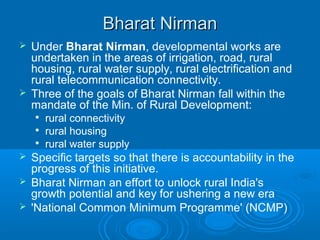 Bharat Nirman
 Under Bharat Nirman, developmental works are
  undertaken in the areas of irrigation, road, rural
  housing, rural water supply, rural electrification and
  rural telecommunication connectivity.
 Three of the goals of Bharat Nirman fall within the
  mandate of the Min. of Rural Development:
       rural connectivity
       rural housing
       rural water supply
 Specific targets so that there is accountability in the
  progress of this initiative.
 Bharat Nirman an effort to unlock rural India's
  growth potential and key for ushering a new era
 'National Common Minimum Programme' (NCMP)
 