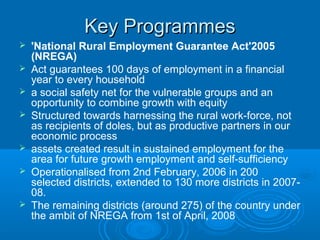 Key Programmes
   'National Rural Employment Guarantee Act'2005
    (NREGA)
   Act guarantees 100 days of employment in a financial
    year to every household
   a social safety net for the vulnerable groups and an
    opportunity to combine growth with equity
   Structured towards harnessing the rural work-force, not
    as recipients of doles, but as productive partners in our
    economic process
   assets created result in sustained employment for the
    area for future growth employment and self-sufficiency
   Operationalised from 2nd February, 2006 in 200
    selected districts, extended to 130 more districts in 2007-
    08.
   The remaining districts (around 275) of the country under
    the ambit of NREGA from 1st of April, 2008
 
