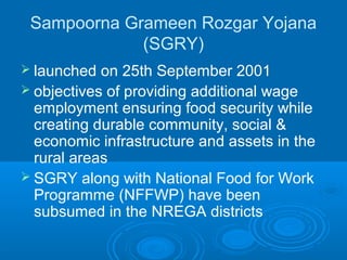 Sampoorna Grameen Rozgar Yojana
             (SGRY)
 launched  on 25th September 2001
 objectives of providing additional wage
  employment ensuring food security while
  creating durable community, social &
  economic infrastructure and assets in the
  rural areas
 SGRY along with National Food for Work
  Programme (NFFWP) have been
  subsumed in the NREGA districts
 