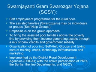 Swarnjayanti Gram Swarozgar Yojana
              (SGSY):
   Self employment programme for the rural poor.
   The assisted families (Swarozgaris) may be individuals
    or groups (Self-Help Groups).
   Emphasis is on the group approach
   To bring the assisted poor families above the poverty
    line by providing them income generating assets through
    a mix of bank credits and government subsidy
   Organization of poor into Self-Help Groups and taking
    care of training, credit, technology infrastructure and
    marketing
   Implemented by the District Rural Development
    Agencies (DRDAs) with the active participation of PRI’s
    the Banks, the line Departments, and NGO’s
 