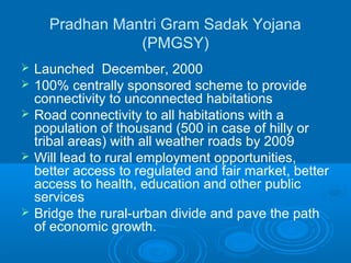 Pradhan Mantri Gram Sadak Yojana
                 (PMGSY)
   Launched December, 2000
   100% centrally sponsored scheme to provide
    connectivity to unconnected habitations
   Road connectivity to all habitations with a
    population of thousand (500 in case of hilly or
    tribal areas) with all weather roads by 2009
   Will lead to rural employment opportunities,
    better access to regulated and fair market, better
    access to health, education and other public
    services
   Bridge the rural-urban divide and pave the path
    of economic growth.
 