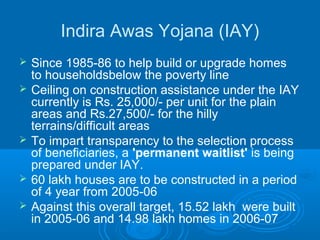 Indira Awas Yojana (IAY)
   Since 1985-86 to help build or upgrade homes
    to householdsbelow the poverty line
   Ceiling on construction assistance under the IAY
    currently is Rs. 25,000/- per unit for the plain
    areas and Rs.27,500/- for the hilly
    terrains/difficult areas
   To impart transparency to the selection process
    of beneficiaries, a 'permanent waitlist' is being
    prepared under IAY.
   60 lakh houses are to be constructed in a period
    of 4 year from 2005-06
   Against this overall target, 15.52 lakh were built
    in 2005-06 and 14.98 lakh homes in 2006-07
 