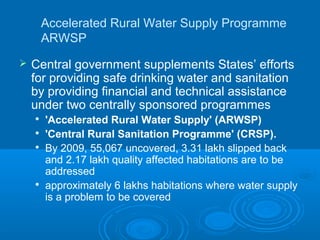 Accelerated Rural Water Supply Programme
        ARWSP
   Central government supplements States’ efforts
    for providing safe drinking water and sanitation
    by providing financial and technical assistance
    under two centrally sponsored programmes
    
        'Accelerated Rural Water Supply' (ARWSP)
    
        'Central Rural Sanitation Programme' (CRSP).
       By 2009, 55,067 uncovered, 3.31 lakh slipped back
        and 2.17 lakh quality affected habitations are to be
        addressed
    
        approximately 6 lakhs habitations where water supply
        is a problem to be covered
 