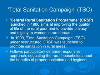 'Total Sanitation Campaign' (TSC)
   'Central Rural Sanitation Programme‘ (CRSP)
    launched in 1986 aims at improving the quality
    of life of the rural poor and to provide privacy
    and dignity to women in rural areas.
    In 1999, 'Total Sanitation Campaign' (TSC)
    under restructured CRSP was launched to
    promote sanitation in rural areas.
   Follows participatory demand-responsive
    approach, educating the rural households about
    the benefits of proper sanitation and hygiene
 