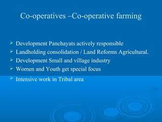 Co-operatives –Co-operative farming


 Development Panchayats actively responsible
 Landholding consolidation / Land Reforms Agricultural.
 Development Small and village industry
 Women and Youth get special focus

   Intensive work in Tribal area
 