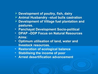  Development of poultry, fish, dairy
 Animal Husbandry –stud bulls castration
 Development of Village fuel plantation and
   pastures.
• Panchayat Development Socio-political
• DPAP –DDP Focus on Natural Resources
 􀂄 Aims:
• Optimum utilisation of land, water and
   livestock resources.
• Restoration of ecological balance
• Stabilising the income of poor
• Arrest desertification advancement
 
