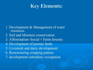 Key Elements:


1. Development & Management of water
    resources
2. Soil and Moisture conservation
3. Afforestation–Social + Farm forestry
4. Development of pasture lands
5. Livestock and dairy development
6. Restructuring cropping pattern
7. development subsidiary occupation
 