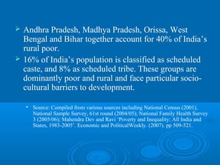    Andhra Pradesh, Madhya Pradesh, Orissa, West
    Bengal and Bihar together account for 40% of India’s
    rural poor.
   16% of India’s population is classified as scheduled
    caste, and 8% as scheduled tribe. These groups are
    dominantly poor and rural and face particular socio-
    cultural barriers to development.

       Source: Compiled from various sources including National Census (2001),
        National Sample Survey, 61st round (2004/05); National Family Health Survey
        3 (2005/06); Mahendra Dev and Ravi ‘Poverty and Inequality: All India and
        States, 1983-2005’. Economic and PoliticalWeekly. (2007). pp 509-521.
 