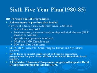 Sixth Five Year Plan(1980-85)
RD Through Special Programmes
 Achievements in previous plan lauded
  Network of extension and development service established
    Land reforms successful

   
      Rural community aware and ready to adopt technical advances (GRT
      adoption as evidence).
   
      Special area programmes introduced.
   
      DPAP mid 1970s Drought Areas
    DDP late 1970s Desert Areas

 SFDA, MFAL since 1971 Small, marginal farmers and Agricultural
  labourers.
 RD to focus on special employment and income generation
  programmes for poor. Focus shifted to individual Household based
  support.
 All individual / Household Programme merged and Integrated Rural
  Development Programme is born (IRDP).
 
