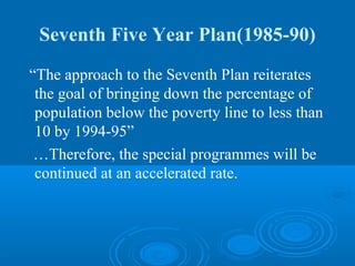 Seventh Five Year Plan(1985-90)
“The approach to the Seventh Plan reiterates
 the goal of bringing down the percentage of
 population below the poverty line to less than
 10 by 1994-95”
 …Therefore, the special programmes will be
 continued at an accelerated rate.
 