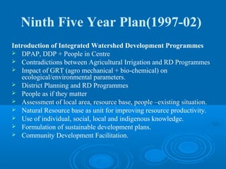 Ninth Five Year Plan(1997-02)
Introduction of Integrated Watershed Development Programmes
 DPAP, DDP + People in Centre
 Contradictions between Agricultural Irrigation and RD Programmes
 Impact of GRT (agro mechanical + bio-chemical) on
   ecological/environmental parameters.
 District Planning and RD Programmes
 People as if they matter
 Assessment of local area, resource base, people –existing situation.
 Natural Resource base as unit for improving resource productivity.
 Use of individual, social, local and indigenous knowledge.
 Formulation of sustainable development plans.
 Community Development Facilitation.
 