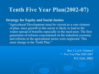 Tenth Five Year Plan(2002-07)
Strategy for Equity and Social Justice
 “Agricultural Development must be viewed as a core element
  of plan, since growth in this sector is likely to lead to the
  widest spread of benefits especially to the rural poor. The first
  generation of reforms concentrated on the industrial economy
  and reforms in the agricultural sector were neglected. This
  must change in the Tenth Plan.”

                                                 Box 1.3, p.9, Volume-I
                                          
                                              Five Year Plan 2002-2007
                                                      P.C.GoI, 2002
 
