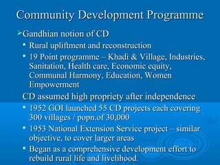 Community Development Programme
Gandhian notion of CD
 
   Rural upliftment and reconstruction
 
   19 Point programme – Khadi & Village, Industries,
   Sanitation, Health care, Economic equity,
   Communal Harmony, Education, Women
   Empowerment
 CD assumed high propriety after independence
 
   1952 GOI launched 55 CD projects each covering
   300 villages / popn.of 30,000
 
   1953 National Extension Service project – similar
   objective, to cover larger areas
  Began as a comprehensive development effort to

   rebuild rural life and livelihood.
 