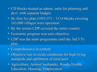    CD blocks treated as admin. units for planning and
    devt. with separate budget.
   By first 5yr plan (1952-57) – 1114 blocks covering
    163,000 villages were operation
   By the sixties CDP covered the entire country
   Economic progress was core objective
   CDP was the main programme until the 3rd 5 Yr
    plan.
   Comprehensive in content
   Objective was to create conditions for high living
    standards and upliftment of rural poor
   Agriculture, Animal husbandry, Roads, Health,
    Education, Housing, Employment
 