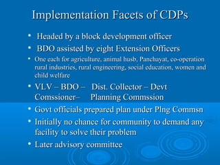 Implementation Facets of CDPs
   Headed by a block development officer

    BDO assisted by eight Extension Officers
   One each for agriculture, animal husb, Panchayat, co-operation
    rural industries, rural engineering, social education, women and
    child welfare
   VLV – BDO – Dist. Collector – Devt
    Comssioner– Planning Commssion

    Govt officials prepared plan under Plng Commsn
   Initially no chance for community to demand any
    facility to solve their problem

    Later advisory committee
 