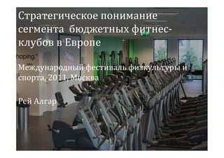 Стратегическое понимание
сегмента бюджетных фитнес-
клубов в Европе

Международный фестиваль физкультуры и
спорта, 2011, Москва

Рей Алгар
 