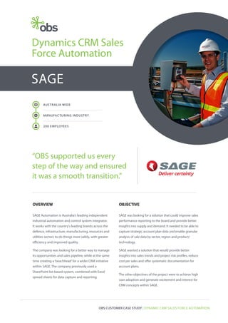 Dynamics CRM Sales
Force Automation

SAGE
AUSTRALIA WIDE

R

MANUFAC TURING INDUSTRY

a

280 EMPLOYEES

“OBS supported us every
step of the way and ensured
it was a smooth transition.”

OVERVIEW

OBJECTIVE

SAGE Automation is Australia's leading independent

SAGE was looking for a solution that could improve sales

industrial automation and control system integrator.

performance reporting to the board and provide better

It works with the country's leading brands across the

insights into supply and demand. It needed to be able to

defence, infrastructure, manufacturing, resources and

capture strategic account plan data and enable granular

utilities sectors to do things more safely, with greater

analysis of sale data by sector, region and product/

efficiency and improved quality.

technology.

The company was looking for a better way to manage

SAGE wanted a solution that would provide better

its opportunities and sales pipeline, while at the same

insights into sales trends and project risk profiles, reduce

time creating a ‘beachhead’ for a wider CRM initiative

cost per sales and offer systematic documentation for

within SAGE. The company previously used a

account plans.

SharePoint list-based system, combined with Excel
spread sheets for data capture and reporting.

The other objectives of the project were to achieve high
user adoption and generate excitement and interest for
CRM concepts within SAGE.

OBS CUSTOMER CASE STUDY | DYNAMIC CRM SALES FORCE AUTOMATION

 