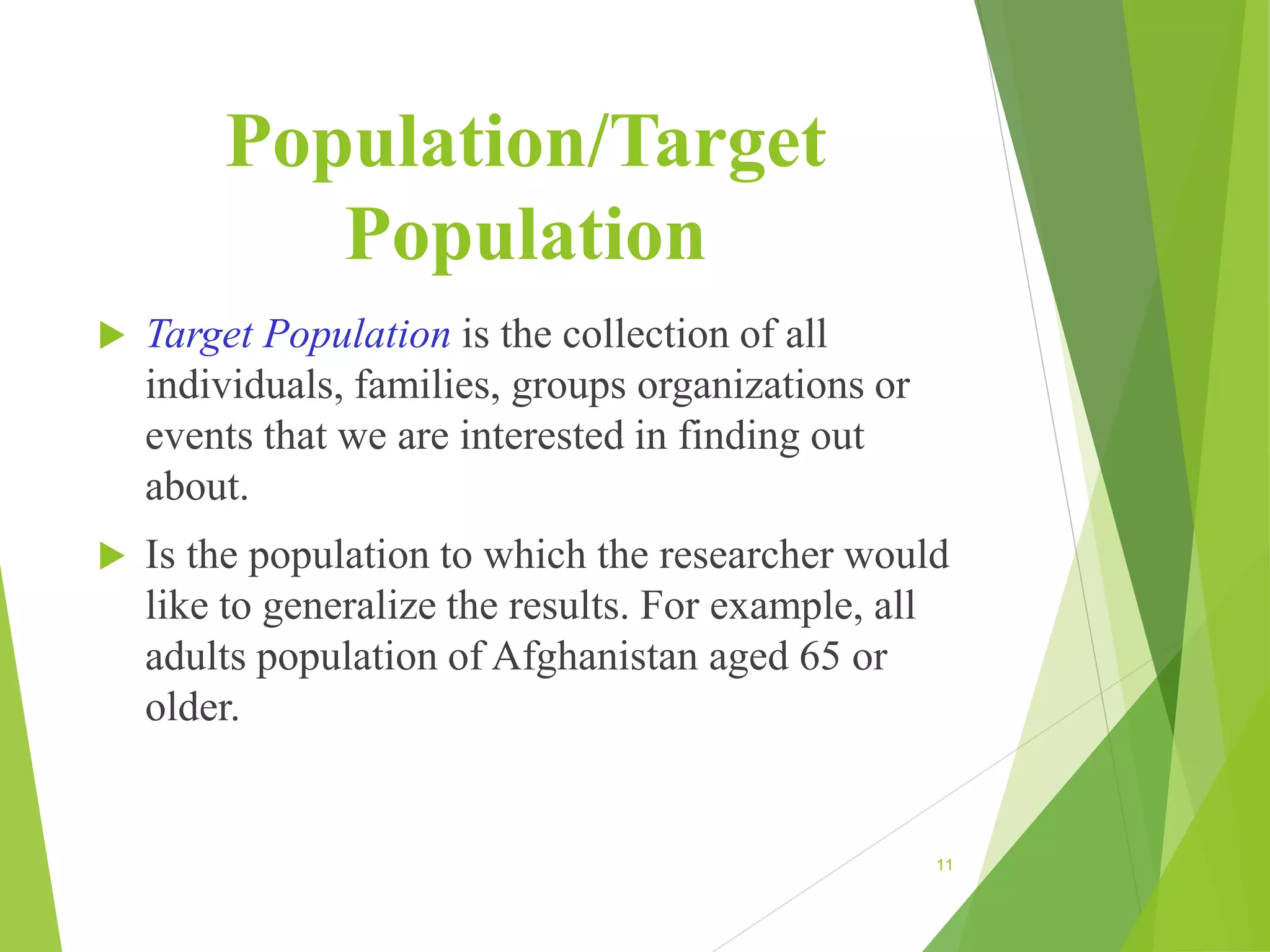 Population/Target
Population
 Target Population is the collection of all
individuals, families, groups organizations or
events that we are interested in finding out
about.
 Is the population to which the researcher would
like to generalize the results. For example, all
adults population of Afghanistan aged 65 or
older.
11
 