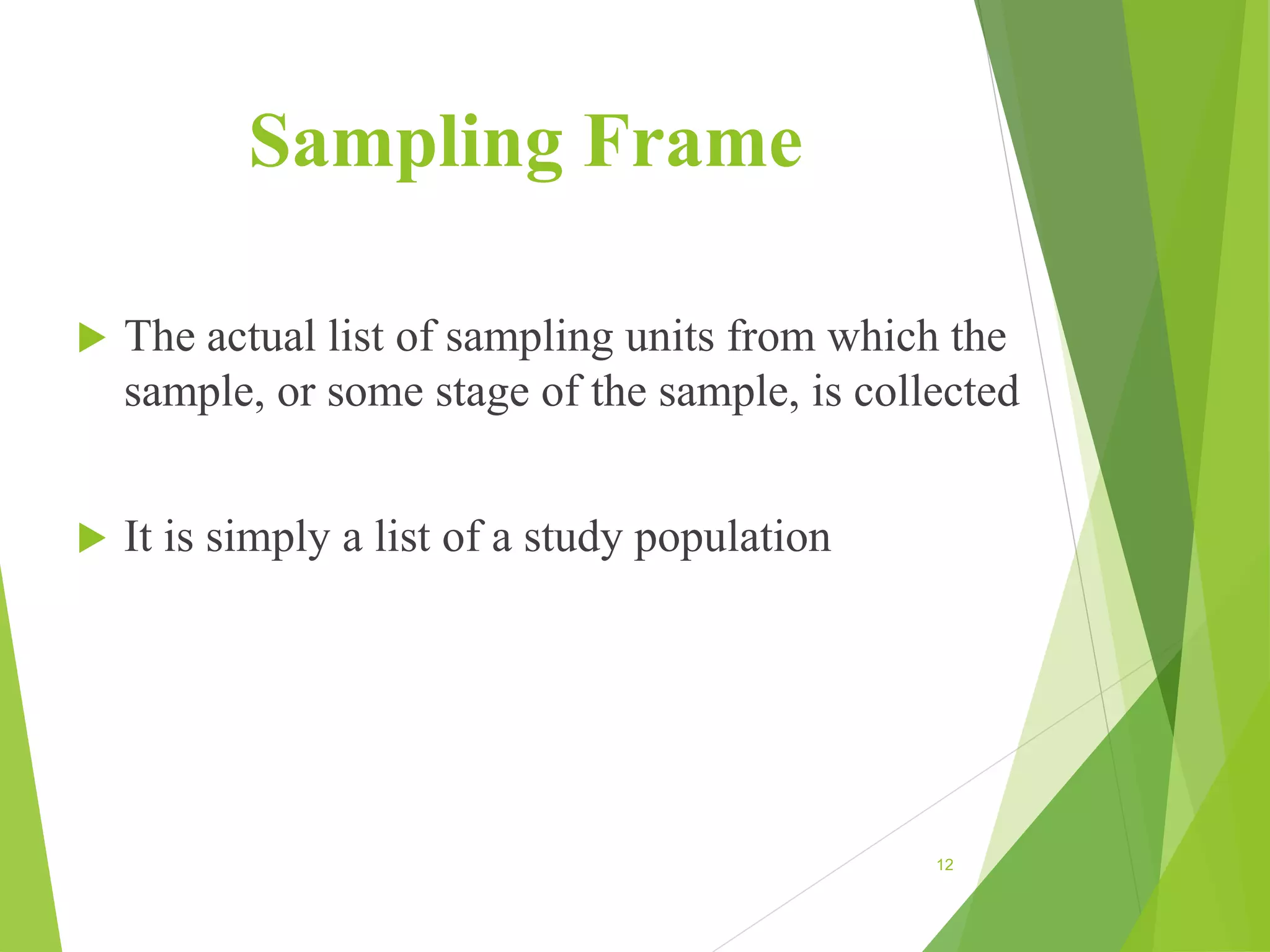 Sampling Frame
 The actual list of sampling units from which the
sample, or some stage of the sample, is collected
 It is simply a list of a study population
12
 