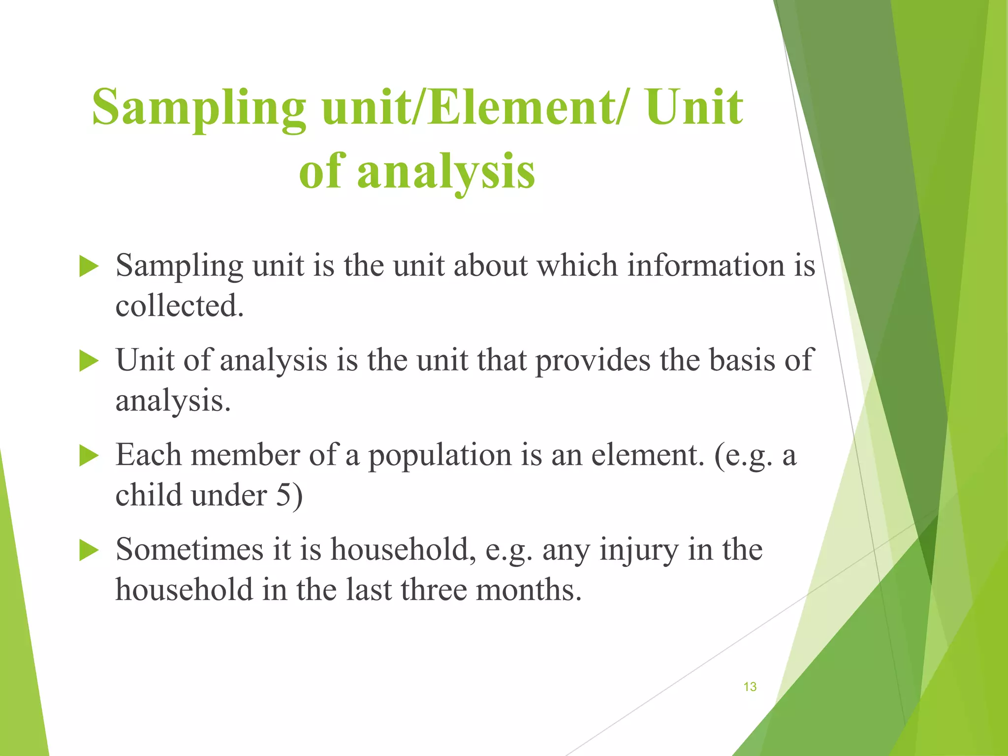 Sampling unit/Element/ Unit
of analysis
 Sampling unit is the unit about which information is
collected.
 Unit of analysis is the unit that provides the basis of
analysis.
 Each member of a population is an element. (e.g. a
child under 5)
 Sometimes it is household, e.g. any injury in the
household in the last three months.
13
 