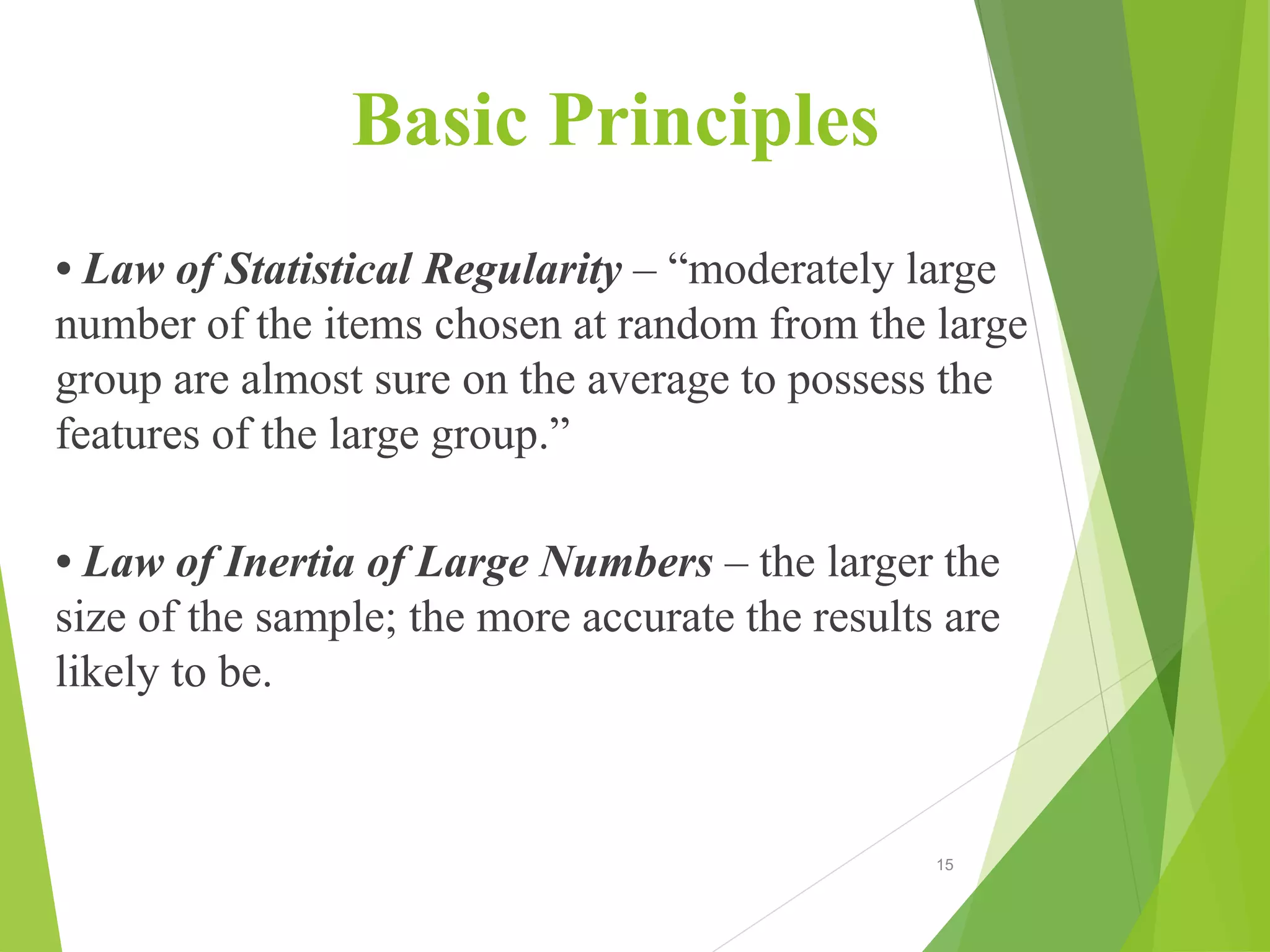 Basic Principles
• Law of Statistical Regularity – “moderately large
number of the items chosen at random from the large
group are almost sure on the average to possess the
features of the large group.”
• Law of Inertia of Large Numbers – the larger the
size of the sample; the more accurate the results are
likely to be.
15
 